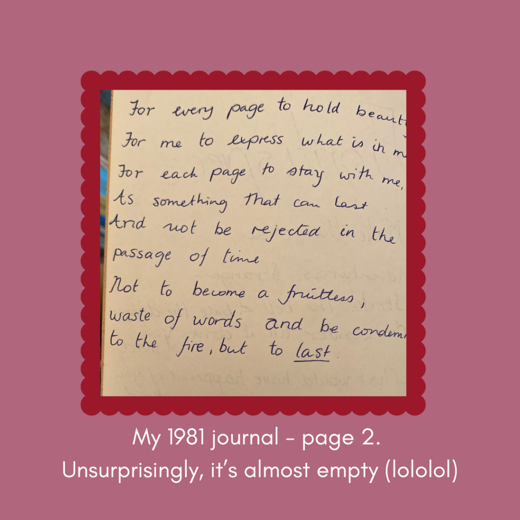 Hope for this book handwritten by me in 1981
For every page to hold beauty.
For me to express what is in me.
For each page to stay with me.
As something that can last and not be rejected in the passage of time. 
Not to become a fruitless waste of words and be condemned to the fire, but to last.
